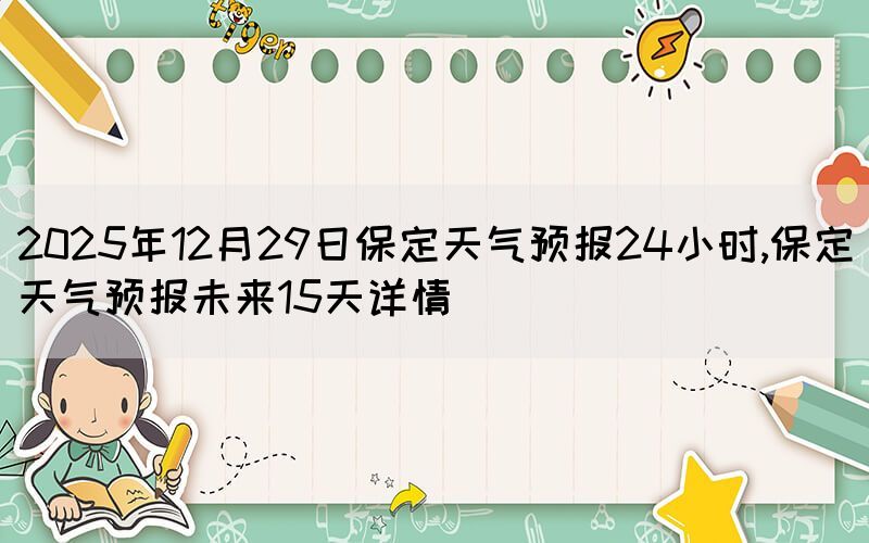 2025年12月29日保定天氣預(yù)報(bào)24小時,保定天氣預(yù)報(bào)未來15天詳情