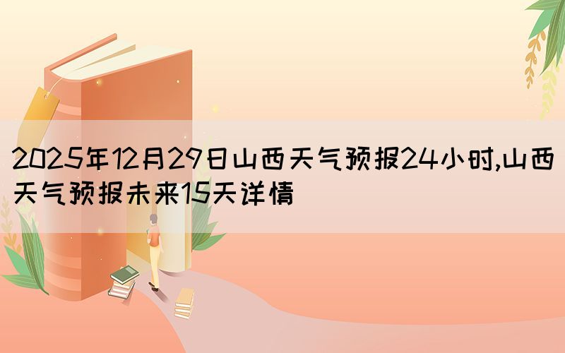 2025年12月29日山西天氣預(yù)報(bào)24小時,山西天氣預(yù)報(bào)未來15天詳情