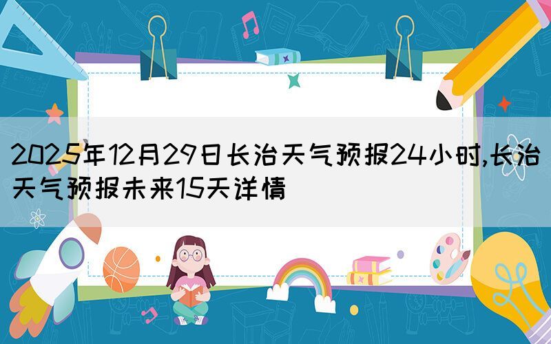 2025年12月29日長治天氣預(yù)報(bào)24小時,長治天氣預(yù)報(bào)未來15天詳情