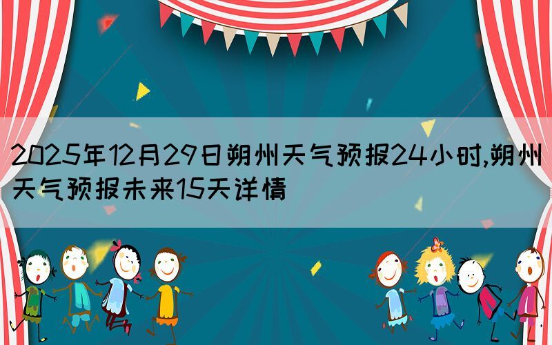 2025年12月29日朔州天氣預(yù)報(bào)24小時,朔州天氣預(yù)報(bào)未來15天詳情