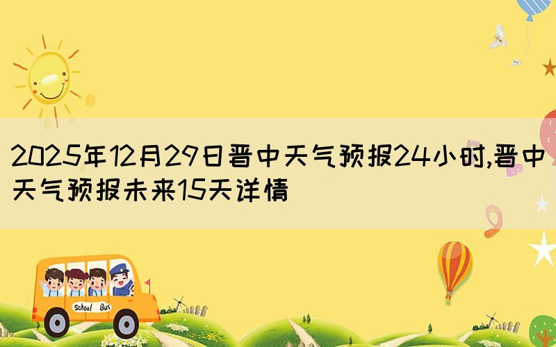 2025年12月29日晉中天氣預(yù)報(bào)24小時,晉中天氣預(yù)報(bào)未來15天詳情